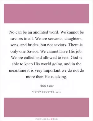 No can be an anointed word. We cannot be saviors to all. We are servants, daughters, sons, and brides, but not saviors. There is only one Savior. We cannot have His job. We are called and allowed to rest. God is able to keep His world going, and in the meantime it is very important we do not do more than He is asking Picture Quote #1