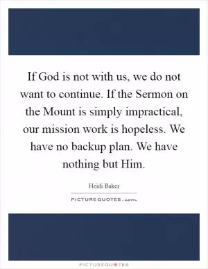 If God is not with us, we do not want to continue. If the Sermon on the Mount is simply impractical, our mission work is hopeless. We have no backup plan. We have nothing but Him Picture Quote #1