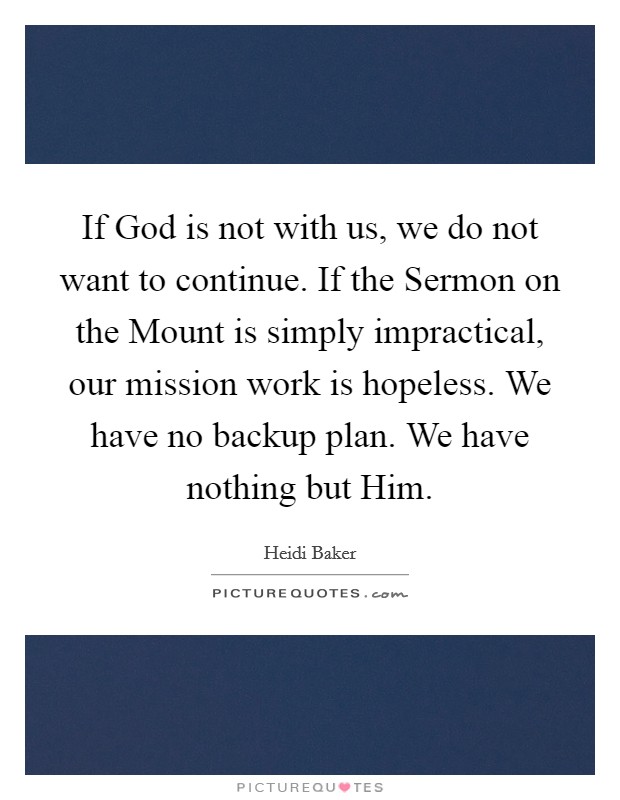 If God is not with us, we do not want to continue. If the Sermon on the Mount is simply impractical, our mission work is hopeless. We have no backup plan. We have nothing but Him Picture Quote #1