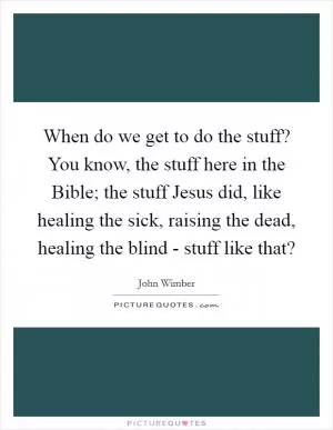 When do we get to do the stuff? You know, the stuff here in the Bible; the stuff Jesus did, like healing the sick, raising the dead, healing the blind - stuff like that? Picture Quote #1