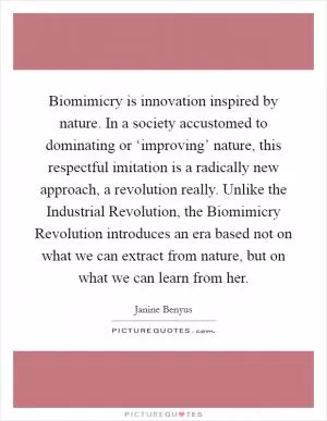 Biomimicry is innovation inspired by nature. In a society accustomed to dominating or ‘improving’ nature, this respectful imitation is a radically new approach, a revolution really. Unlike the Industrial Revolution, the Biomimicry Revolution introduces an era based not on what we can extract from nature, but on what we can learn from her Picture Quote #1