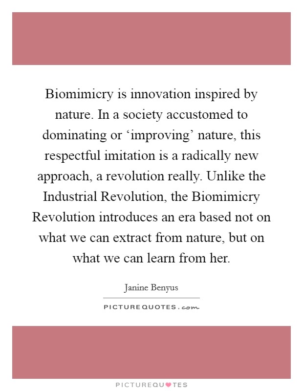 Biomimicry is innovation inspired by nature. In a society accustomed to dominating or ‘improving' nature, this respectful imitation is a radically new approach, a revolution really. Unlike the Industrial Revolution, the Biomimicry Revolution introduces an era based not on what we can extract from nature, but on what we can learn from her Picture Quote #1