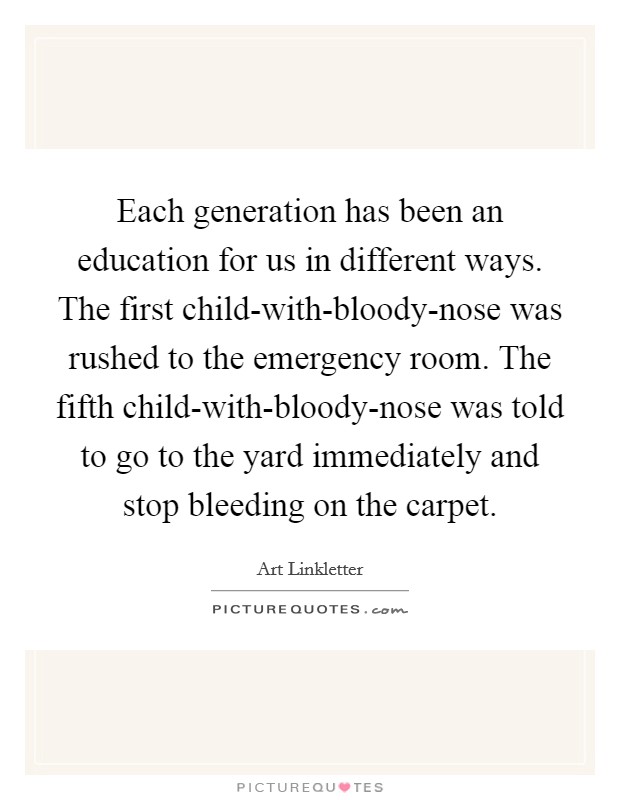 Each generation has been an education for us in different ways. The first child-with-bloody-nose was rushed to the emergency room. The fifth child-with-bloody-nose was told to go to the yard immediately and stop bleeding on the carpet Picture Quote #1
