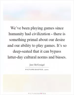 We’ve been playing games since humanity had civilization - there is something primal about our desire and our ability to play games. It’s so deep-seated that it can bypass latter-day cultural norms and biases Picture Quote #1