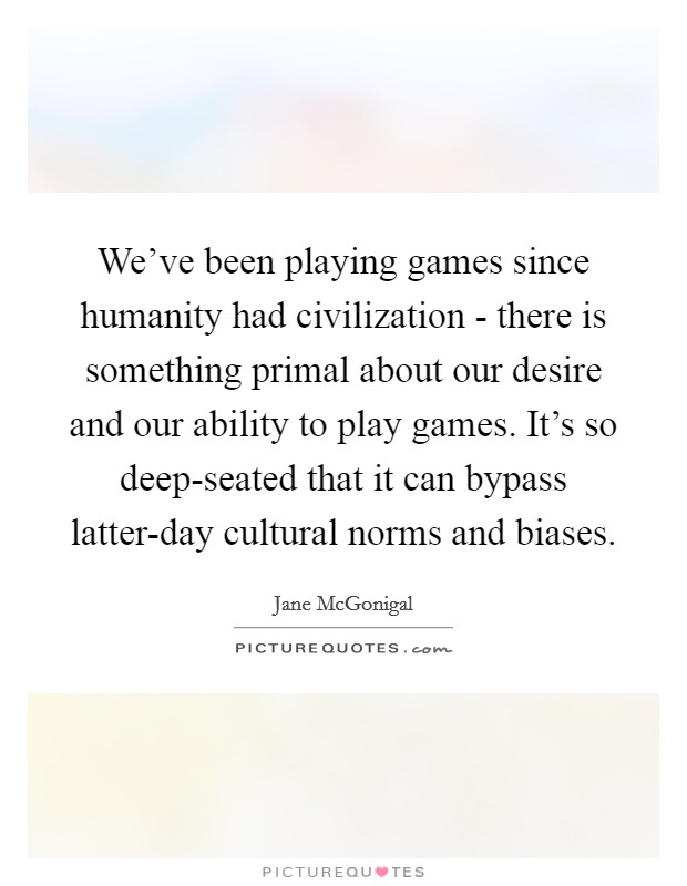 We've been playing games since humanity had civilization - there is something primal about our desire and our ability to play games. It's so deep-seated that it can bypass latter-day cultural norms and biases Picture Quote #1
