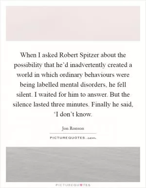 When I asked Robert Spitzer about the possibility that he’d inadvertently created a world in which ordinary behaviours were being labelled mental disorders, he fell silent. I waited for him to answer. But the silence lasted three minutes. Finally he said, ‘I don’t know Picture Quote #1