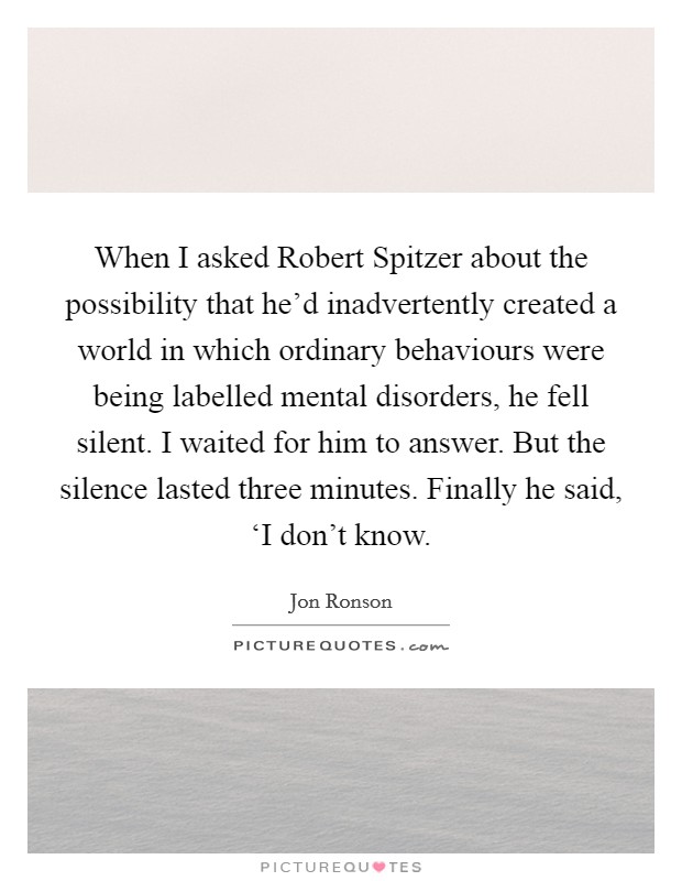When I asked Robert Spitzer about the possibility that he'd inadvertently created a world in which ordinary behaviours were being labelled mental disorders, he fell silent. I waited for him to answer. But the silence lasted three minutes. Finally he said, ‘I don't know Picture Quote #1