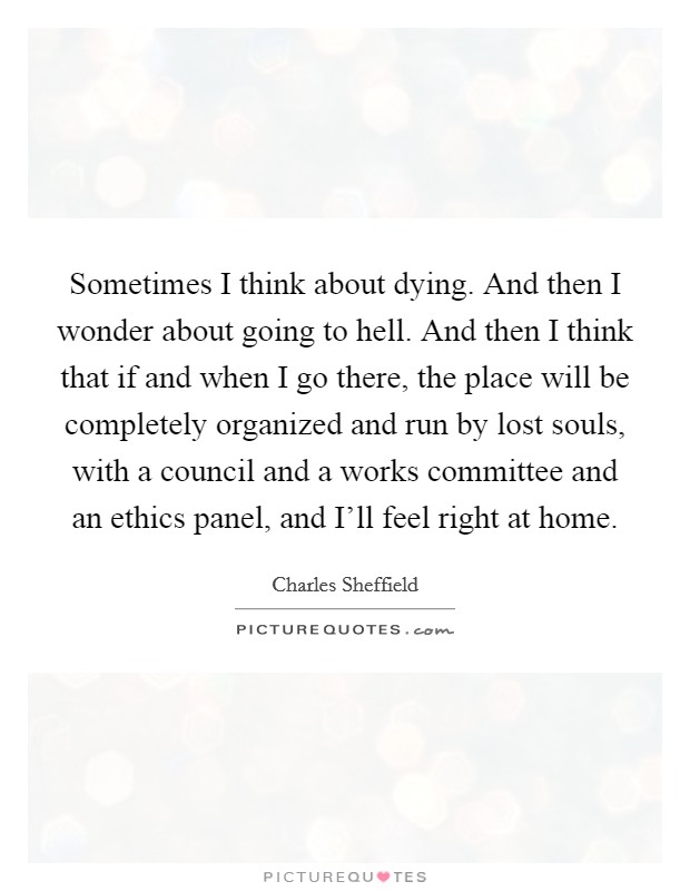 Sometimes I think about dying. And then I wonder about going to hell. And then I think that if and when I go there, the place will be completely organized and run by lost souls, with a council and a works committee and an ethics panel, and I'll feel right at home Picture Quote #1