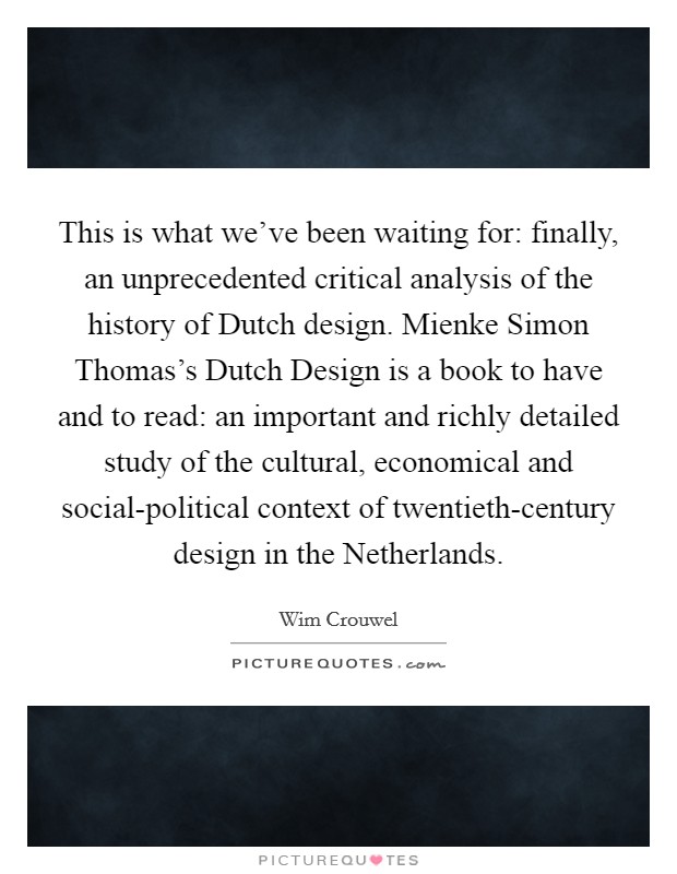 This is what we've been waiting for: finally, an unprecedented critical analysis of the history of Dutch design. Mienke Simon Thomas's Dutch Design is a book to have and to read: an important and richly detailed study of the cultural, economical and social-political context of twentieth-century design in the Netherlands Picture Quote #1