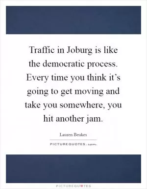 Traffic in Joburg is like the democratic process. Every time you think it’s going to get moving and take you somewhere, you hit another jam Picture Quote #1