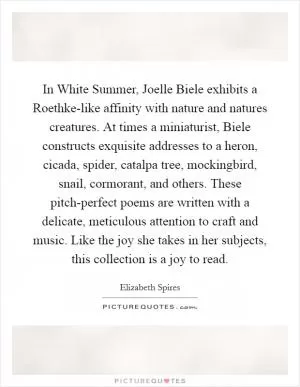 In White Summer, Joelle Biele exhibits a Roethke-like affinity with nature and natures creatures. At times a miniaturist, Biele constructs exquisite addresses to a heron, cicada, spider, catalpa tree, mockingbird, snail, cormorant, and others. These pitch-perfect poems are written with a delicate, meticulous attention to craft and music. Like the joy she takes in her subjects, this collection is a joy to read Picture Quote #1