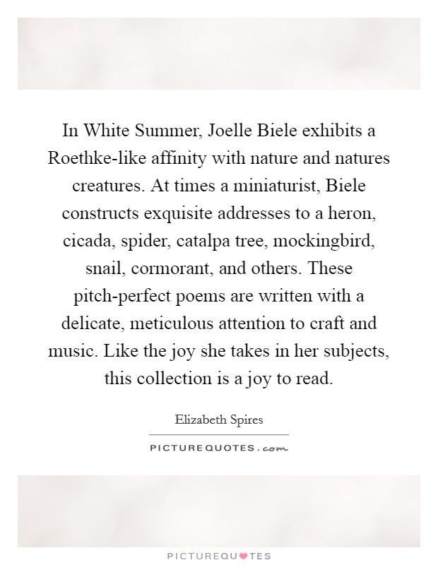 In White Summer, Joelle Biele exhibits a Roethke-like affinity with nature and natures creatures. At times a miniaturist, Biele constructs exquisite addresses to a heron, cicada, spider, catalpa tree, mockingbird, snail, cormorant, and others. These pitch-perfect poems are written with a delicate, meticulous attention to craft and music. Like the joy she takes in her subjects, this collection is a joy to read Picture Quote #1