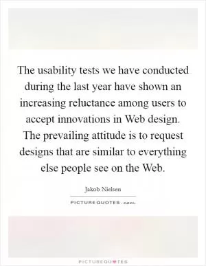The usability tests we have conducted during the last year have shown an increasing reluctance among users to accept innovations in Web design. The prevailing attitude is to request designs that are similar to everything else people see on the Web Picture Quote #1