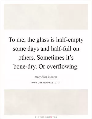 To me, the glass is half-empty some days and half-full on others. Sometimes it’s bone-dry. Or overflowing Picture Quote #1