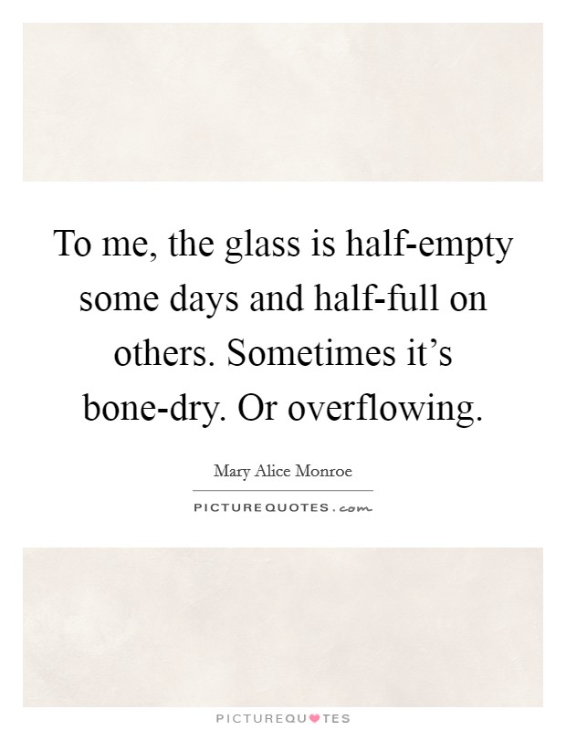 To me, the glass is half-empty some days and half-full on others. Sometimes it's bone-dry. Or overflowing Picture Quote #1