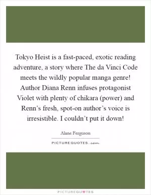 Tokyo Heist is a fast-paced, exotic reading adventure, a story where The da Vinci Code meets the wildly popular manga genre! Author Diana Renn infuses protagonist Violet with plenty of chikara (power) and Renn’s fresh, spot-on author’s voice is irresistible. I couldn’t put it down! Picture Quote #1