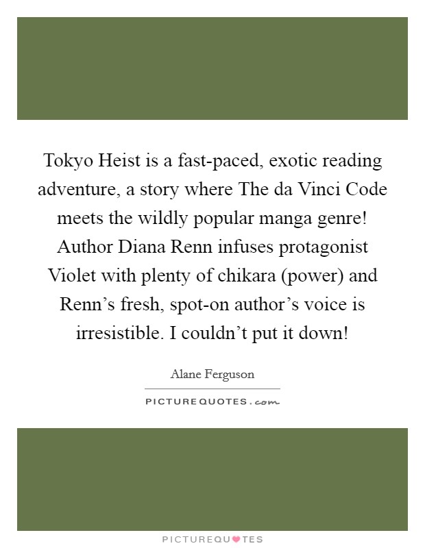 Tokyo Heist is a fast-paced, exotic reading adventure, a story where The da Vinci Code meets the wildly popular manga genre! Author Diana Renn infuses protagonist Violet with plenty of chikara (power) and Renn's fresh, spot-on author's voice is irresistible. I couldn't put it down! Picture Quote #1