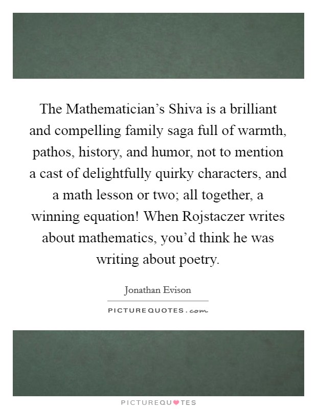 The Mathematician's Shiva is a brilliant and compelling family saga full of warmth, pathos, history, and humor, not to mention a cast of delightfully quirky characters, and a math lesson or two; all together, a winning equation! When Rojstaczer writes about mathematics, you'd think he was writing about poetry Picture Quote #1