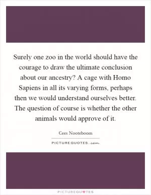 Surely one zoo in the world should have the courage to draw the ultimate conclusion about our ancestry? A cage with Homo Sapiens in all its varying forms, perhaps then we would understand ourselves better. The question of course is whether the other animals would approve of it Picture Quote #1