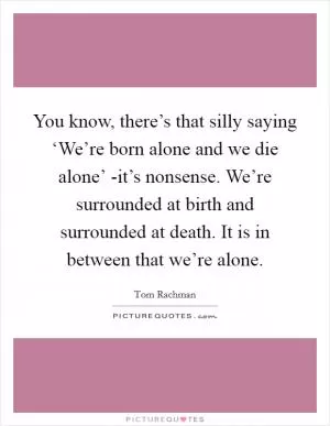 You know, there’s that silly saying ‘We’re born alone and we die alone’ -it’s nonsense. We’re surrounded at birth and surrounded at death. It is in between that we’re alone Picture Quote #1