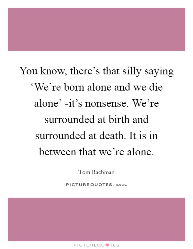 You know, there's that silly saying ‘We're born alone and we die alone' -it's nonsense. We're surrounded at birth and surrounded at death. It is in between that we're alone Picture Quote #1