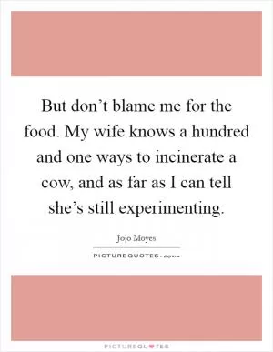 But don’t blame me for the food. My wife knows a hundred and one ways to incinerate a cow, and as far as I can tell she’s still experimenting Picture Quote #1