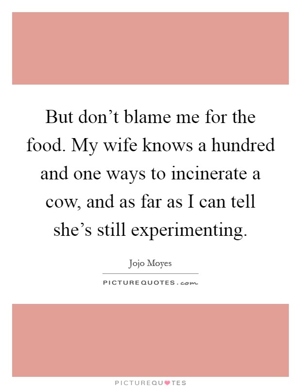 But don't blame me for the food. My wife knows a hundred and one ways to incinerate a cow, and as far as I can tell she's still experimenting Picture Quote #1