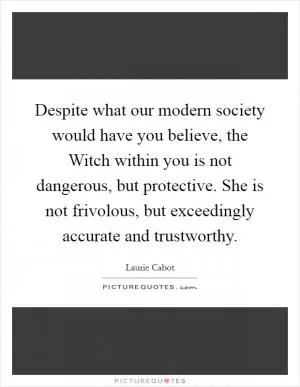 Despite what our modern society would have you believe, the Witch within you is not dangerous, but protective. She is not frivolous, but exceedingly accurate and trustworthy Picture Quote #1