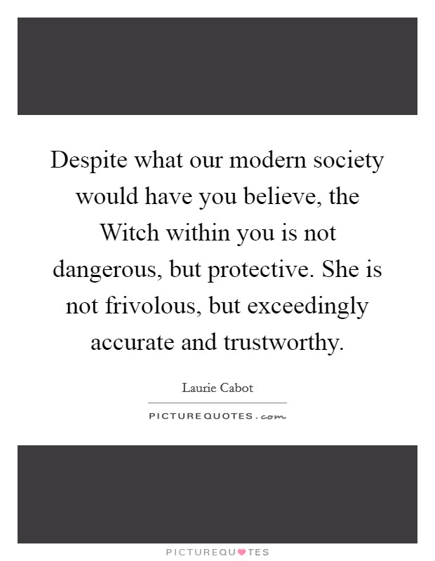Despite what our modern society would have you believe, the Witch within you is not dangerous, but protective. She is not frivolous, but exceedingly accurate and trustworthy Picture Quote #1
