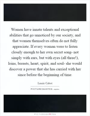 Women have innate talents and exceptional abilities that go unnoticed by our society, and that women themselves often do not fully appreciate. If every woman were to listen closely enough to her own secret song- not simply with ears, but with eyes (all three!), loins, breasts, heart, spirit, and soul- she would discover a power that she has carried with her since before the beginning of time Picture Quote #1