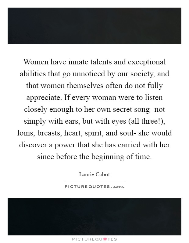 Women have innate talents and exceptional abilities that go unnoticed by our society, and that women themselves often do not fully appreciate. If every woman were to listen closely enough to her own secret song- not simply with ears, but with eyes (all three!), loins, breasts, heart, spirit, and soul- she would discover a power that she has carried with her since before the beginning of time Picture Quote #1