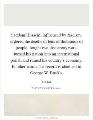 Saddam Hussein, influenced by fascism, ordered the deaths of tens of thousands of people, fought two disastrous wars, turned his nation into an international pariah and ruined his country’s economy. In other words, his record is identical to George W. Bush’s Picture Quote #1