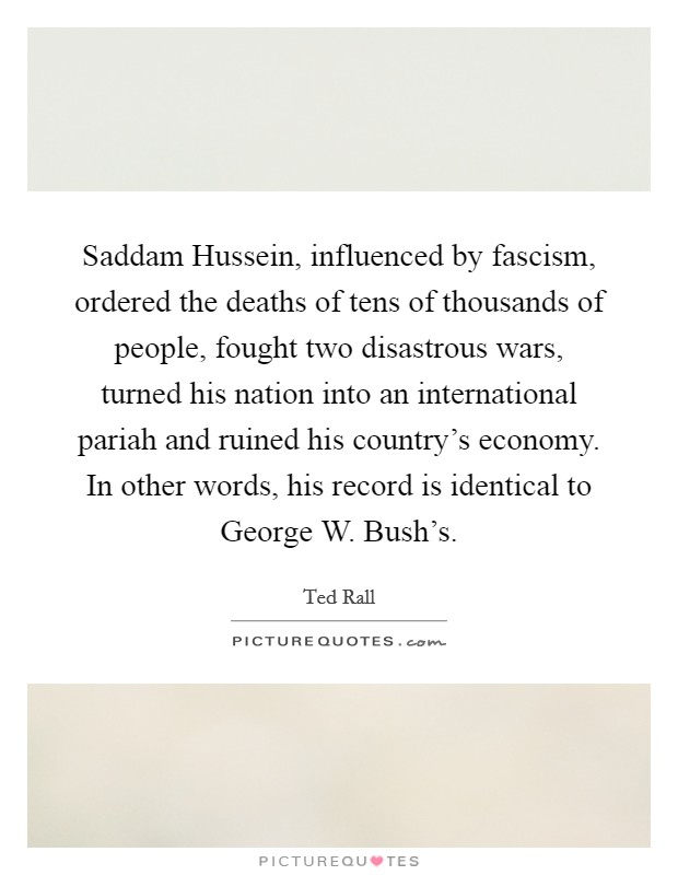 Saddam Hussein, influenced by fascism, ordered the deaths of tens of thousands of people, fought two disastrous wars, turned his nation into an international pariah and ruined his country's economy. In other words, his record is identical to George W. Bush's Picture Quote #1