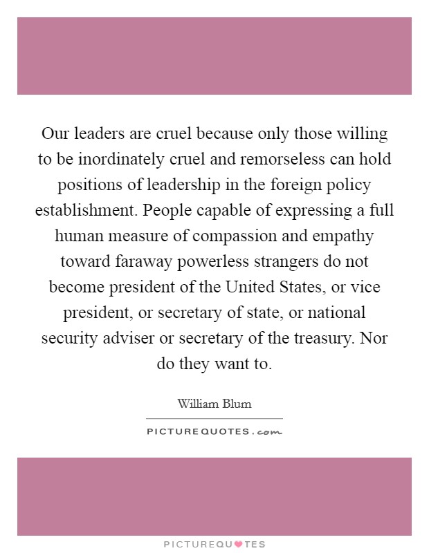 Our leaders are cruel because only those willing to be inordinately cruel and remorseless can hold positions of leadership in the foreign policy establishment. People capable of expressing a full human measure of compassion and empathy toward faraway powerless strangers do not become president of the United States, or vice president, or secretary of state, or national security adviser or secretary of the treasury. Nor do they want to Picture Quote #1