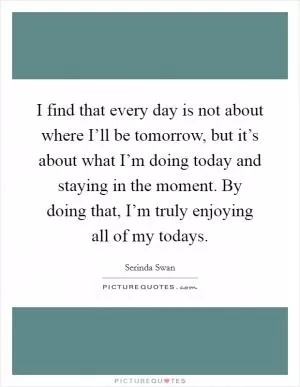 I find that every day is not about where I’ll be tomorrow, but it’s about what I’m doing today and staying in the moment. By doing that, I’m truly enjoying all of my todays Picture Quote #1