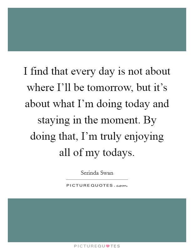 I find that every day is not about where I'll be tomorrow, but it's about what I'm doing today and staying in the moment. By doing that, I'm truly enjoying all of my todays Picture Quote #1