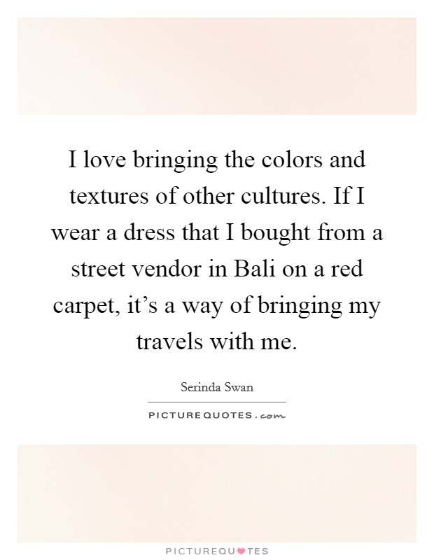 I love bringing the colors and textures of other cultures. If I wear a dress that I bought from a street vendor in Bali on a red carpet, it’s a way of bringing my travels with me Picture Quote #1