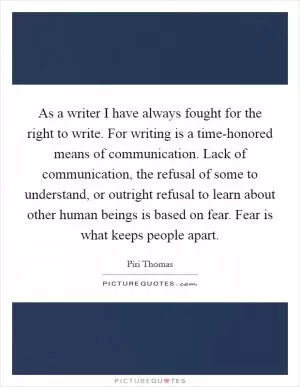 As a writer I have always fought for the right to write. For writing is a time-honored means of communication. Lack of communication, the refusal of some to understand, or outright refusal to learn about other human beings is based on fear. Fear is what keeps people apart Picture Quote #1