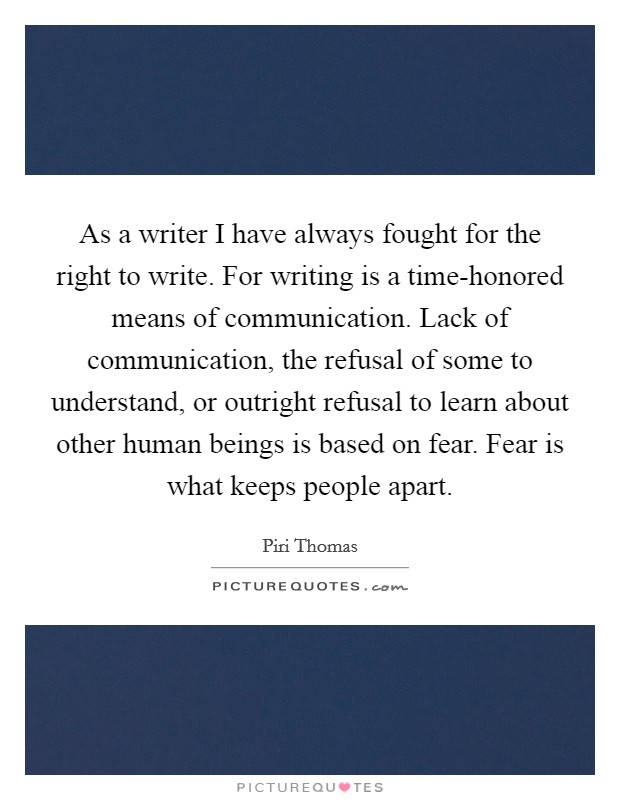 As a writer I have always fought for the right to write. For writing is a time-honored means of communication. Lack of communication, the refusal of some to understand, or outright refusal to learn about other human beings is based on fear. Fear is what keeps people apart Picture Quote #1