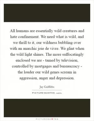All humans are essentially wild creatures and hate confinement. We need what is wild, and we thrill to it, our wildness bubbling over with an anarchic joie de vivre. We glint when the wild light shines. The more suffocatingly enclosed we are - tamed by television, controlled by mortgages and bureaucracy - the louder our wild genes scream in aggression, anger and depression Picture Quote #1