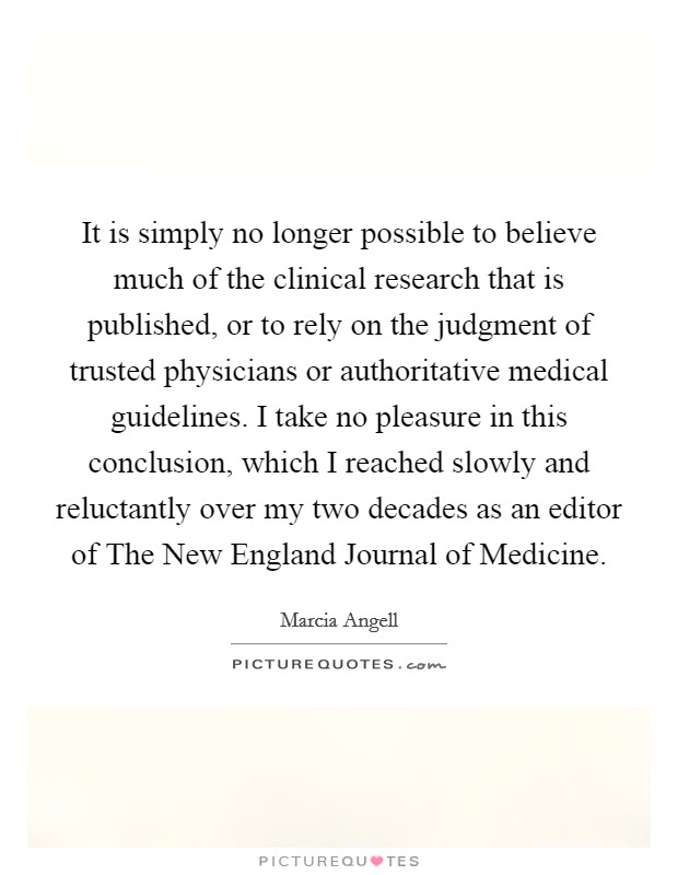 It is simply no longer possible to believe much of the clinical research that is published, or to rely on the judgment of trusted physicians or authoritative medical guidelines. I take no pleasure in this conclusion, which I reached slowly and reluctantly over my two decades as an editor of The New England Journal of Medicine Picture Quote #1