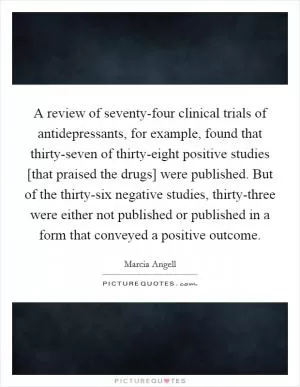 A review of seventy-four clinical trials of antidepressants, for example, found that thirty-seven of thirty-eight positive studies [that praised the drugs] were published. But of the thirty-six negative studies, thirty-three were either not published or published in a form that conveyed a positive outcome Picture Quote #1