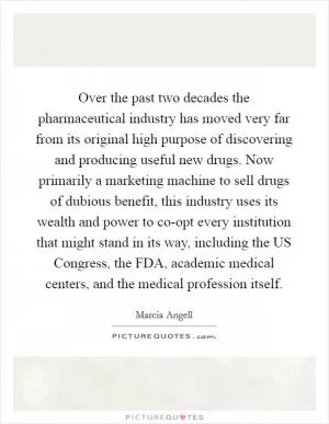 Over the past two decades the pharmaceutical industry has moved very far from its original high purpose of discovering and producing useful new drugs. Now primarily a marketing machine to sell drugs of dubious benefit, this industry uses its wealth and power to co-opt every institution that might stand in its way, including the US Congress, the FDA, academic medical centers, and the medical profession itself Picture Quote #1