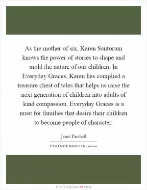 As the mother of six, Karen Santorum knows the power of stories to shape and mold the nature of our children. In Everyday Graces, Karen has complied a treasure chest of tales that helps us raise the next generation of children into adults of kind compassion. Everyday Graces is a must for families that desire their children to become people of character Picture Quote #1