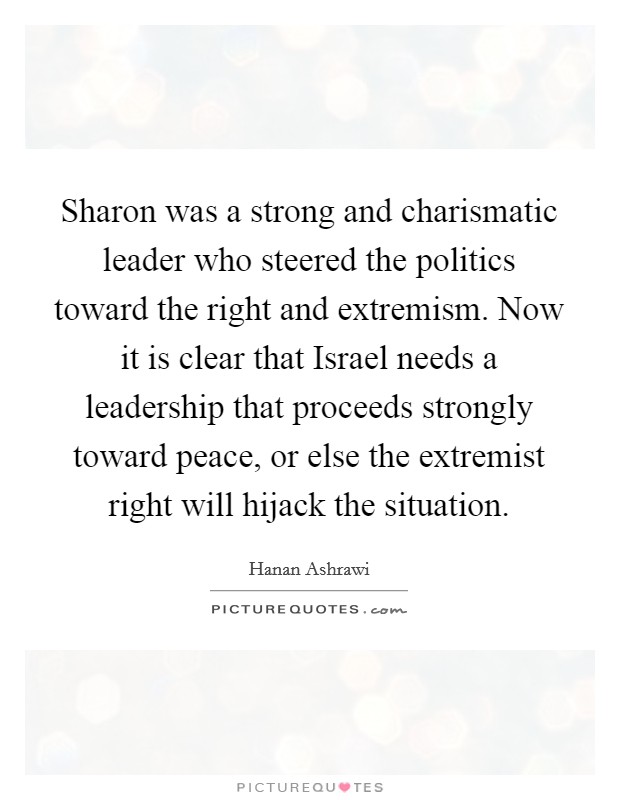 Sharon was a strong and charismatic leader who steered the politics toward the right and extremism. Now it is clear that Israel needs a leadership that proceeds strongly toward peace, or else the extremist right will hijack the situation Picture Quote #1