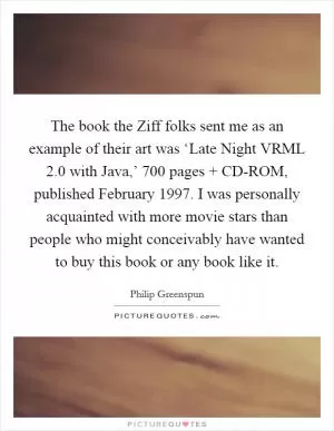 The book the Ziff folks sent me as an example of their art was ‘Late Night VRML 2.0 with Java,’ 700 pages   CD-ROM, published February 1997. I was personally acquainted with more movie stars than people who might conceivably have wanted to buy this book or any book like it Picture Quote #1
