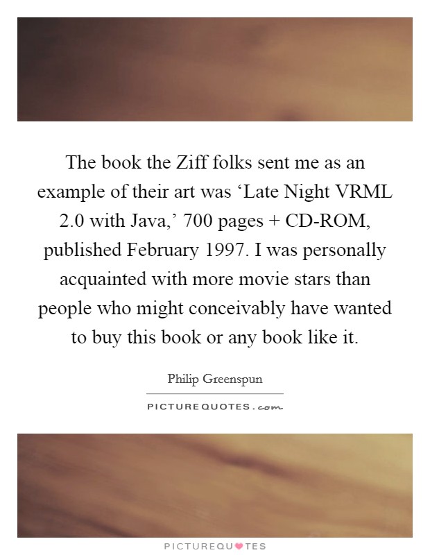 The book the Ziff folks sent me as an example of their art was ‘Late Night VRML 2.0 with Java,' 700 pages   CD-ROM, published February 1997. I was personally acquainted with more movie stars than people who might conceivably have wanted to buy this book or any book like it Picture Quote #1