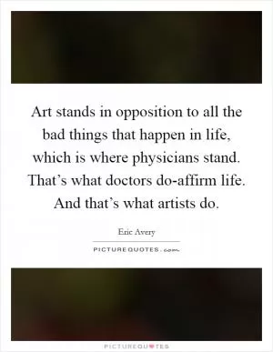 Art stands in opposition to all the bad things that happen in life, which is where physicians stand. That’s what doctors do-affirm life. And that’s what artists do Picture Quote #1