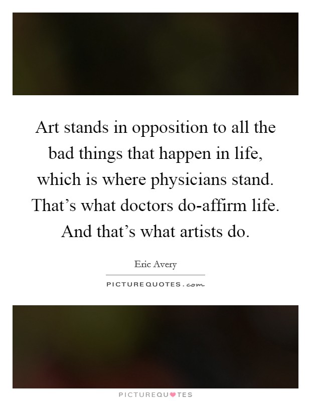 Art stands in opposition to all the bad things that happen in life, which is where physicians stand. That's what doctors do-affirm life. And that's what artists do Picture Quote #1