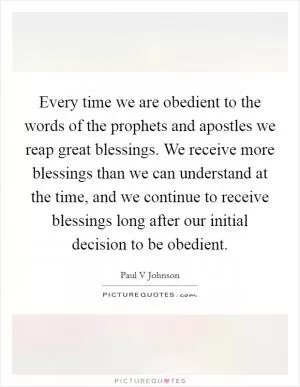 Every time we are obedient to the words of the prophets and apostles we reap great blessings. We receive more blessings than we can understand at the time, and we continue to receive blessings long after our initial decision to be obedient Picture Quote #1